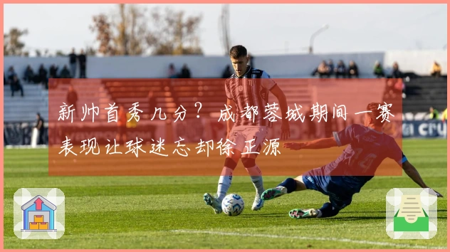 新帅首秀几分？成都蓉城期间一赛表现让球迷忘却徐正源
