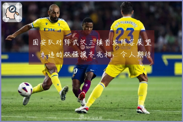 国安队对阵武汉三镇首发阵容展望，久违的双强援齐亮相，令人期待