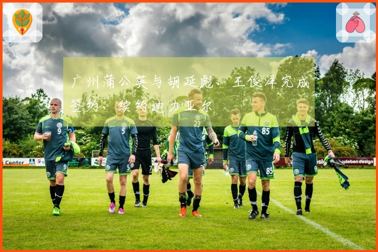 广州蒲公英与胡延彪、王俊洋完成签约，续约迪力亚尔