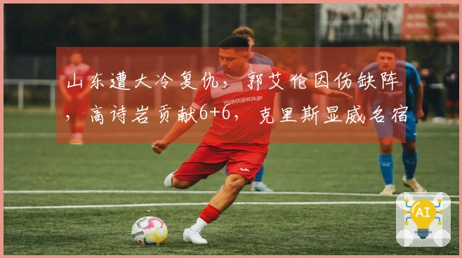 山东遭大冷复仇，郭艾伦因伤缺阵，高诗岩贡献6+6，克里斯显威名宿