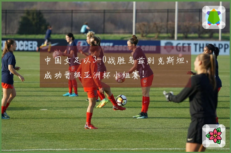 中国女足以3-0战胜乌兹别克斯坦，成功晋级亚洲杯小组赛！