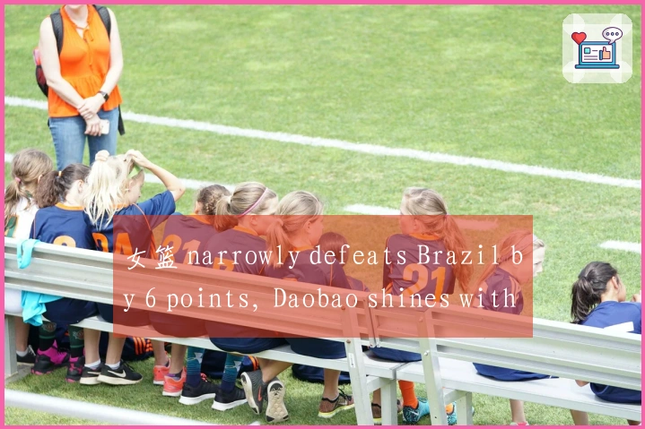 女篮 narrowly defeats Brazil by 6 points, Daobao shines with 17+7, Zhang Ziyu contributes 11+3