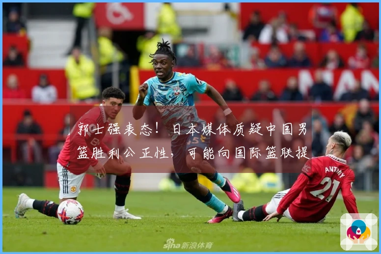 郭士强表态！日本媒体质疑中国男篮胜利公正性，可能向国际篮联提出申诉