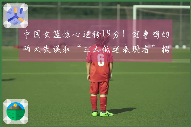 中国女篮惊心逆转19分！宫鲁鸣的两大失误和“三大低迷表现者”揭秘