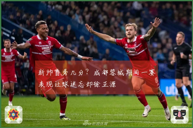 新帅首秀几分？成都蓉城期间一赛表现让球迷忘却徐正源