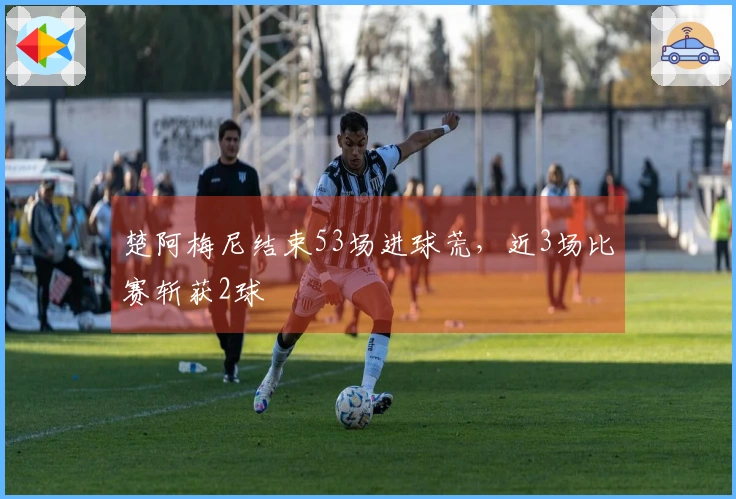 楚阿梅尼结束53场进球荒，近3场比赛斩获2球