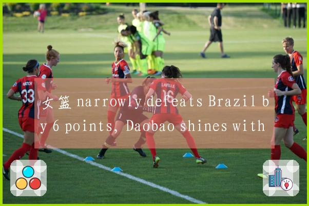 女篮 narrowly defeats Brazil by 6 points, Daobao shines with 17+7, Zhang Ziyu contributes 11+3