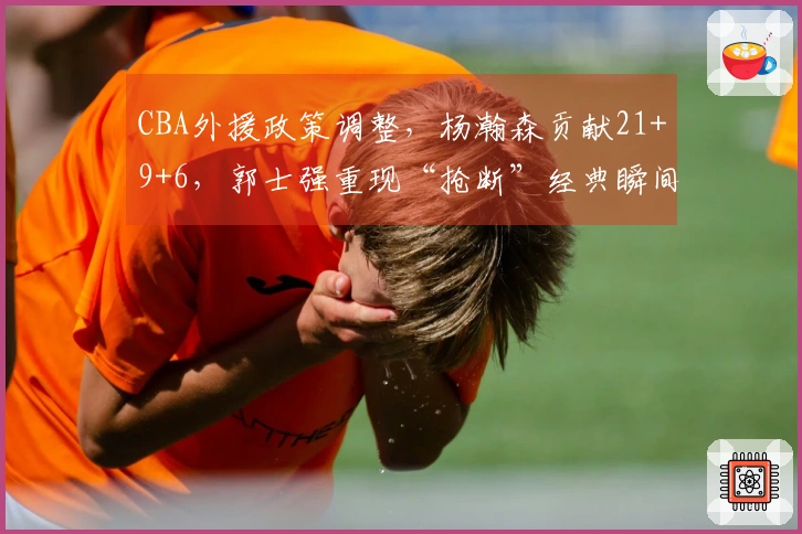 CBA外援政策调整，杨瀚森贡献21+9+6，郭士强重现“抢断”经典瞬间