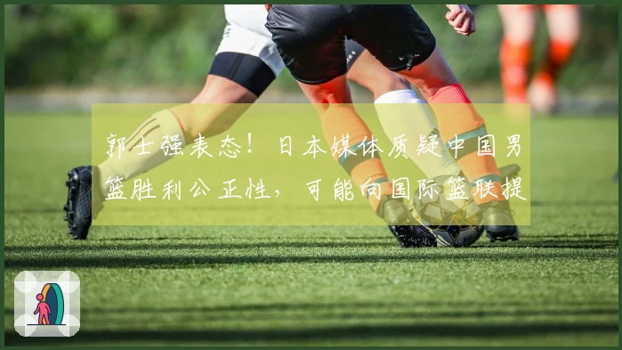郭士强表态！日本媒体质疑中国男篮胜利公正性，可能向国际篮联提出申诉