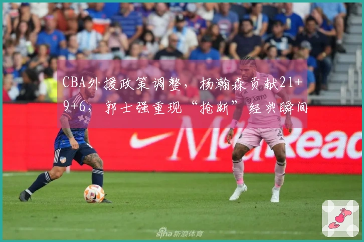 CBA外援政策调整，杨瀚森贡献21+9+6，郭士强重现“抢断”经典瞬间