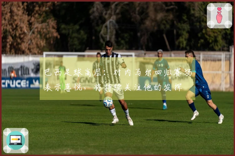 巴西足球高层：对内马尔回归赛场表示喜悦，将持续关注他的发挥