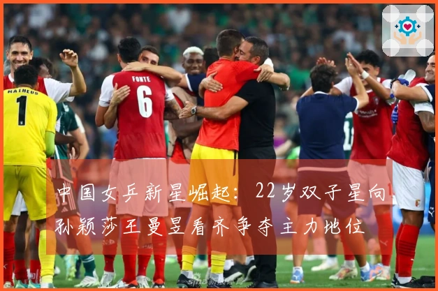 中国女乒新星崛起：22岁双子星向孙颖莎王曼昱看齐争夺主力地位