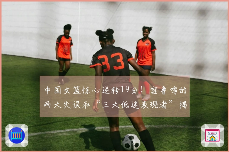 中国女篮惊心逆转19分！宫鲁鸣的两大失误和“三大低迷表现者”揭秘